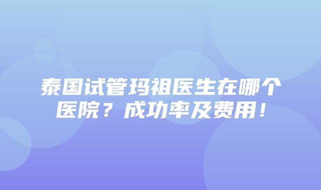 泰国试管玛祖医生在哪个医院？成功率及费用！