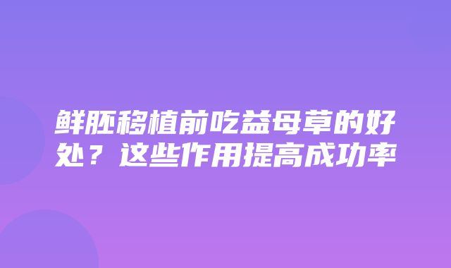 鲜胚移植前吃益母草的好处？这些作用提高成功率