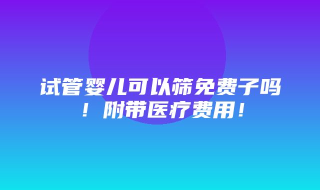 试管婴儿可以筛免费子吗！附带医疗费用！