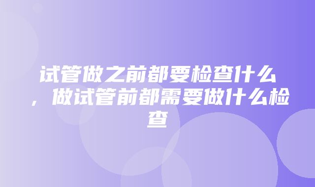 试管做之前都要检查什么，做试管前都需要做什么检查