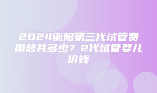 2024衡阳第三代试管费用总共多少？2代试管婴儿价钱