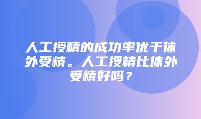 人工授精的成功率优于体外受精。人工授精比体外受精好吗？