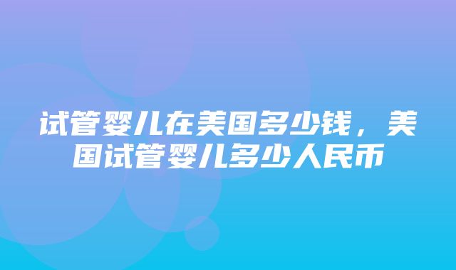 试管婴儿在美国多少钱，美国试管婴儿多少人民币