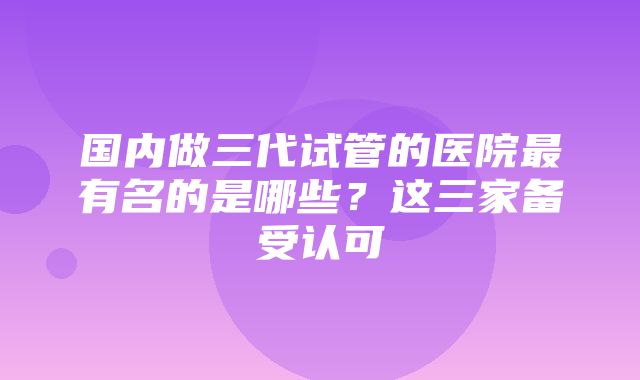 国内做三代试管的医院最有名的是哪些？这三家备受认可