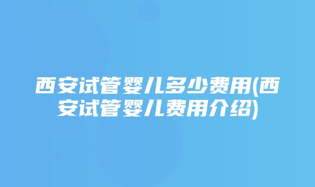 西安试管婴儿多少费用(西安试管婴儿费用介绍)