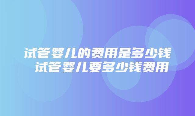 试管婴儿的费用是多少钱 试管婴儿要多少钱费用