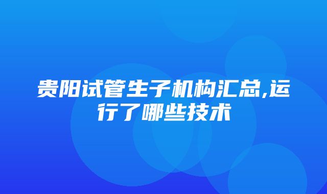 贵阳试管生子机构汇总,运行了哪些技术