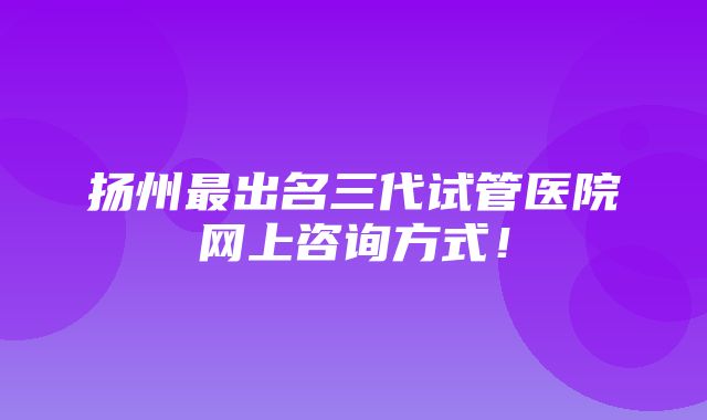 扬州最出名三代试管医院网上咨询方式！