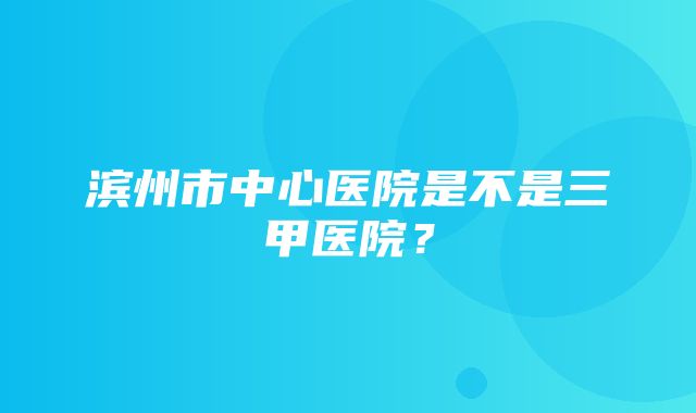 滨州市中心医院是不是三甲医院？