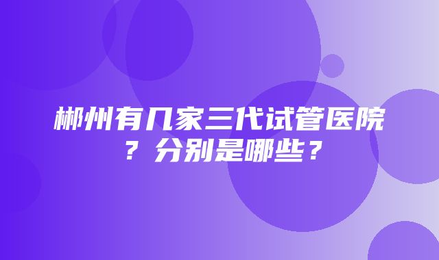 郴州有几家三代试管医院？分别是哪些？