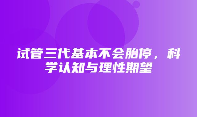 试管三代基本不会胎停，科学认知与理性期望