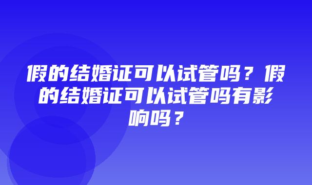 假的结婚证可以试管吗？假的结婚证可以试管吗有影响吗？