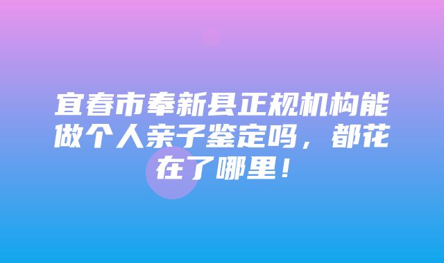 宜春市奉新县正规机构能做个人亲子鉴定吗，都花在了哪里！