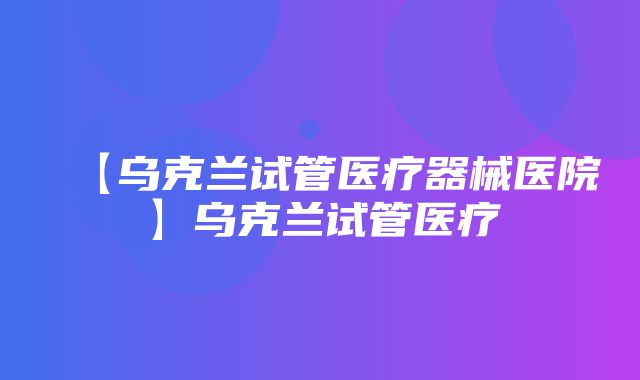 【乌克兰试管医疗器械医院】乌克兰试管医疗