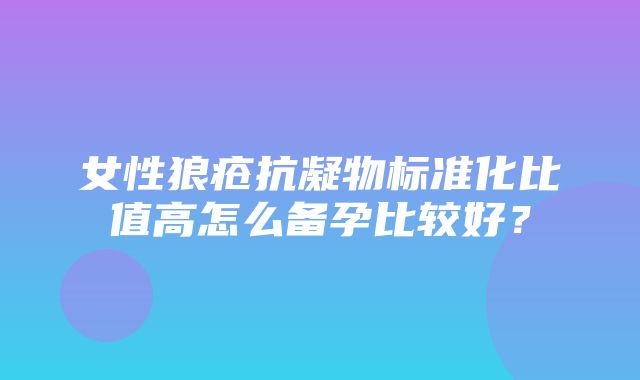 女性狼疮抗凝物标准化比值高怎么备孕比较好？