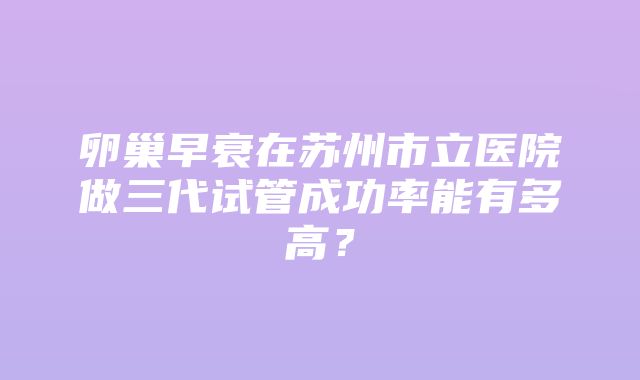 卵巢早衰在苏州市立医院做三代试管成功率能有多高？