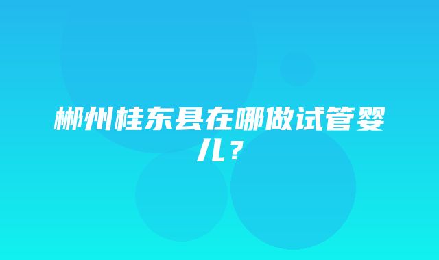 郴州桂东县在哪做试管婴儿？