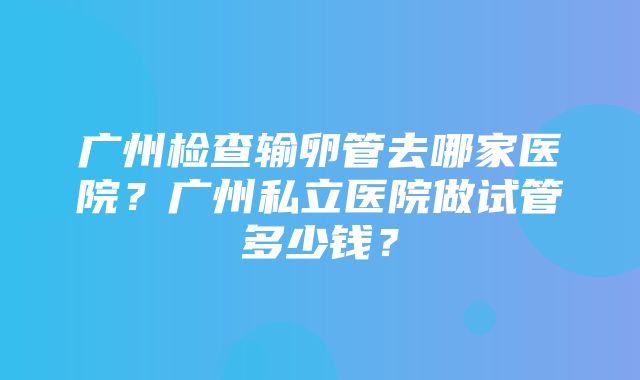 广州检查输卵管去哪家医院？广州私立医院做试管多少钱？