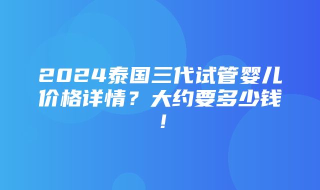 2024泰国三代试管婴儿价格详情？大约要多少钱！