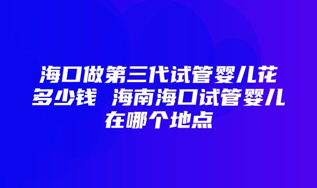 海口做第三代试管婴儿花多少钱 海南海口试管婴儿在哪个地点