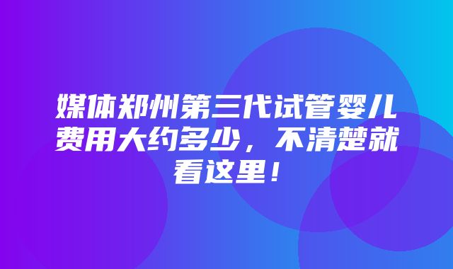 媒体郑州第三代试管婴儿费用大约多少，不清楚就看这里！