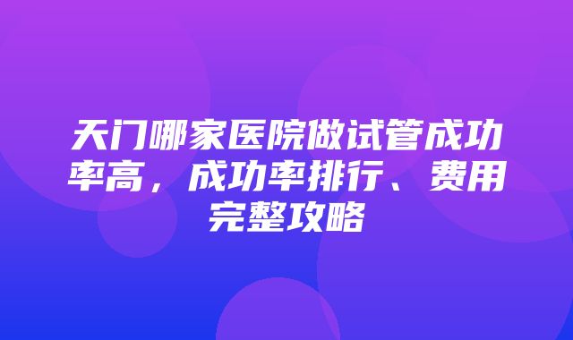 天门哪家医院做试管成功率高，成功率排行、费用完整攻略