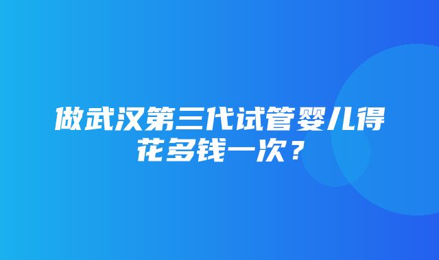 做武汉第三代试管婴儿得花多钱一次？