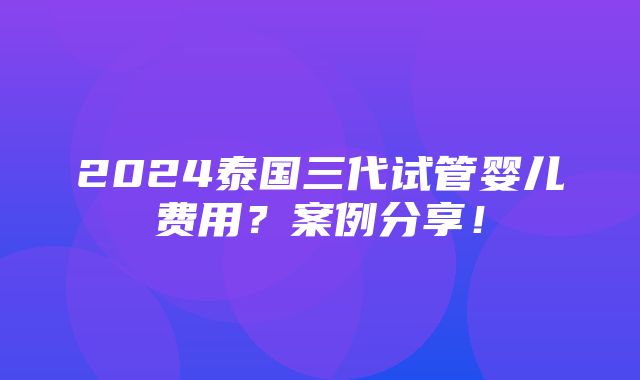 2024泰国三代试管婴儿费用？案例分享！