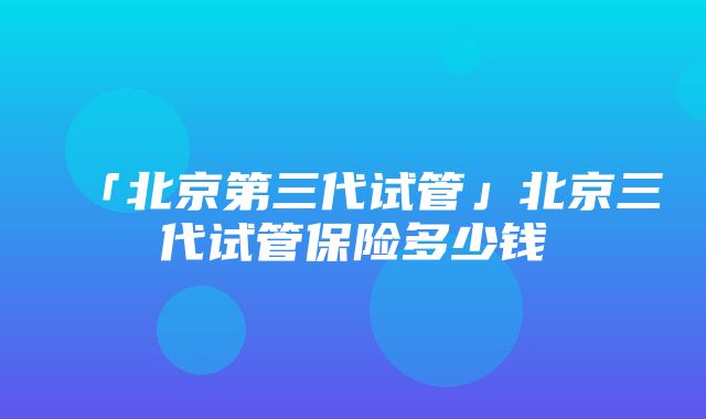 「北京第三代试管」北京三代试管保险多少钱