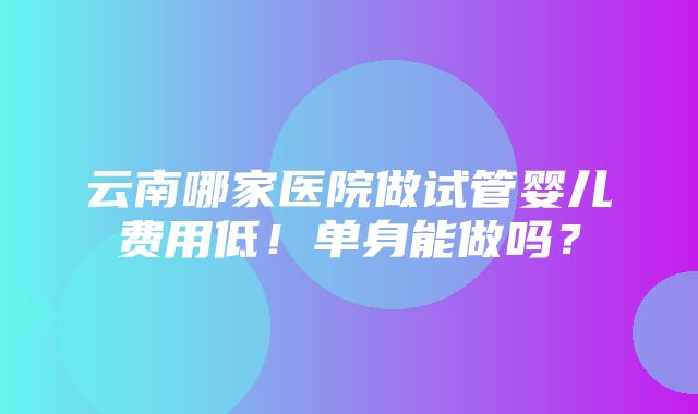 云南哪家医院做试管婴儿费用低！单身能做吗？