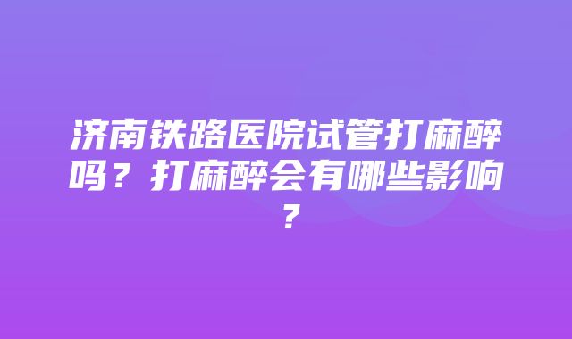 济南铁路医院试管打麻醉吗？打麻醉会有哪些影响？