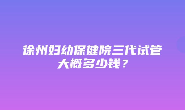 徐州妇幼保健院三代试管大概多少钱？