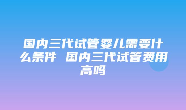 国内三代试管婴儿需要什么条件 国内三代试管费用高吗