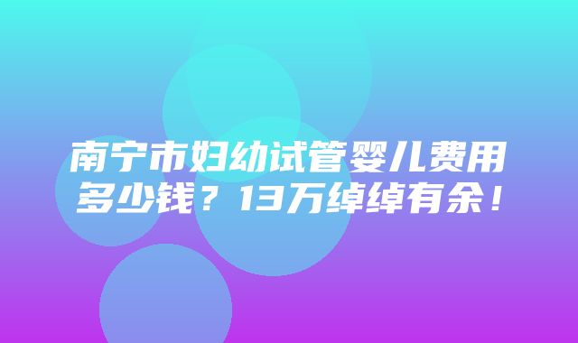 南宁市妇幼试管婴儿费用多少钱？13万绰绰有余！