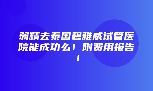 弱精去泰国碧雅威试管医院能成功么！附费用报告！