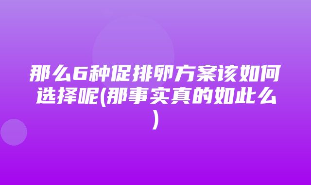 那么6种促排卵方案该如何选择呢(那事实真的如此么)