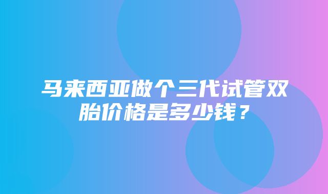 马来西亚做个三代试管双胎价格是多少钱？