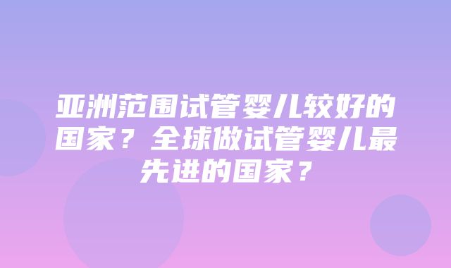 亚洲范围试管婴儿较好的国家？全球做试管婴儿最先进的国家？