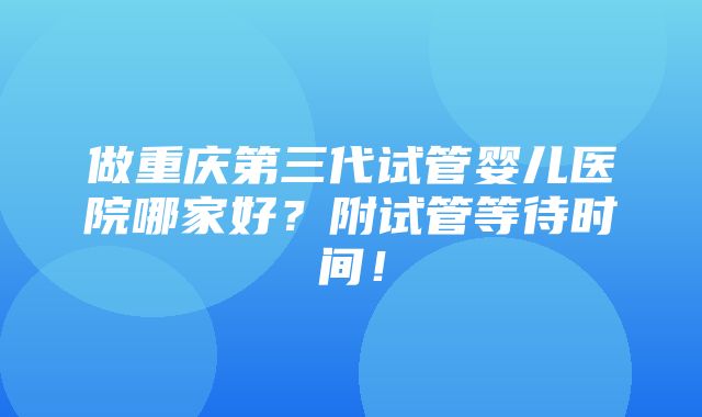 做重庆第三代试管婴儿医院哪家好？附试管等待时间！