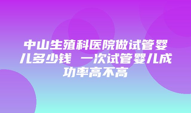 中山生殖科医院做试管婴儿多少钱 一次试管婴儿成功率高不高