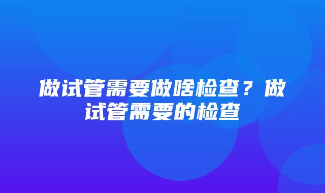 做试管需要做啥检查？做试管需要的检查