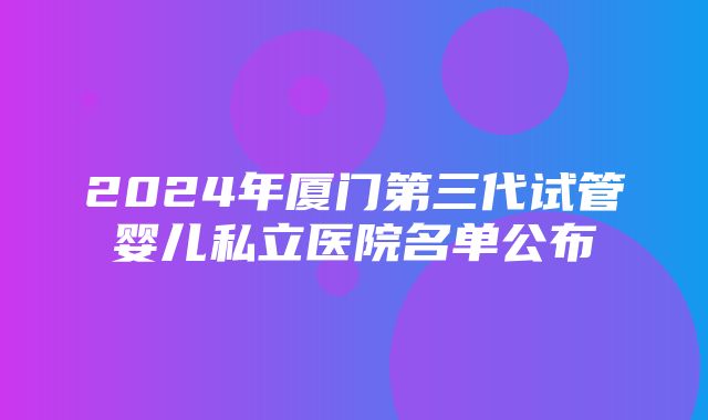 2024年厦门第三代试管婴儿私立医院名单公布