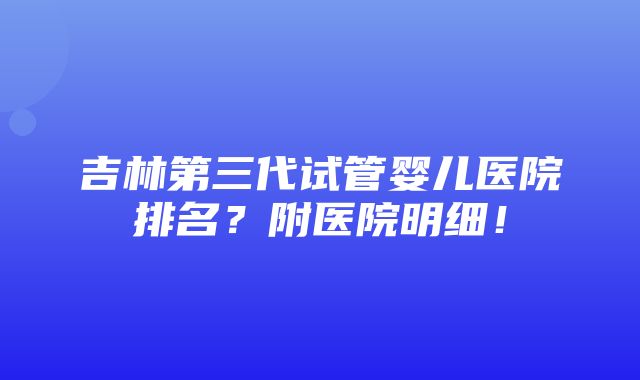 吉林第三代试管婴儿医院排名？附医院明细！