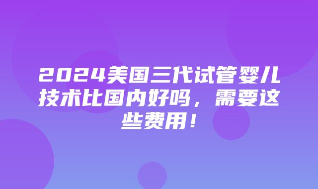 2024美国三代试管婴儿技术比国内好吗，需要这些费用！