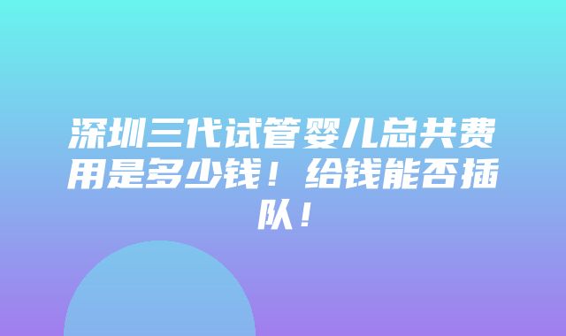 深圳三代试管婴儿总共费用是多少钱！给钱能否插队！