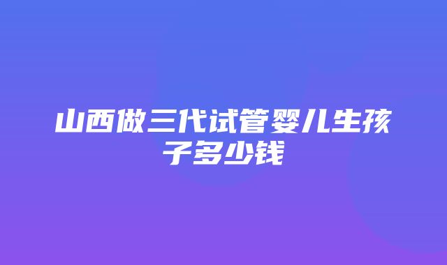 山西做三代试管婴儿生孩子多少钱