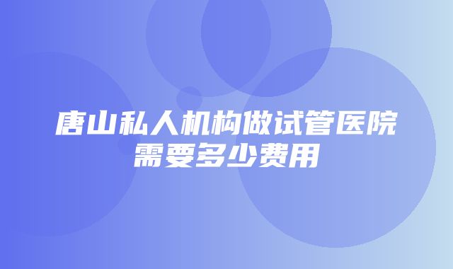 唐山私人机构做试管医院需要多少费用