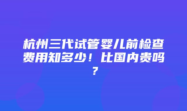 杭州三代试管婴儿前检查费用知多少！比国内贵吗？