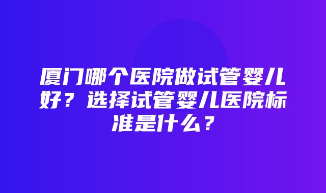 厦门哪个医院做试管婴儿好？选择试管婴儿医院标准是什么？