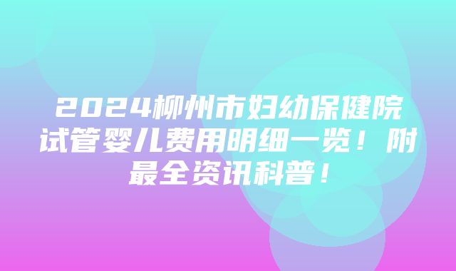 2024柳州市妇幼保健院试管婴儿费用明细一览！附最全资讯科普！